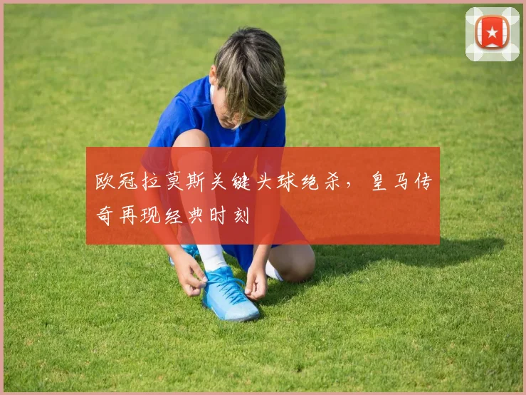 欧冠拉莫斯关键头球绝杀，皇马传奇再现经典时刻