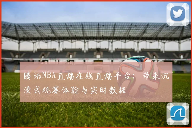 腾讯NBA直播在线直播平台：带来沉浸式观赛体验与实时数据