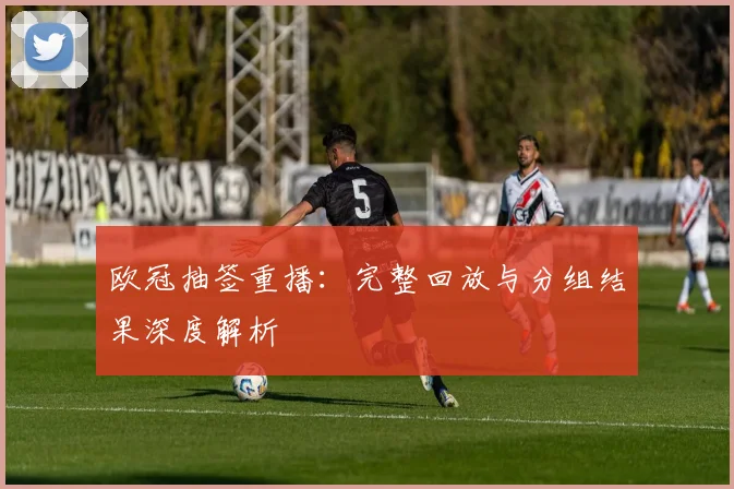 欧冠抽签重播：完整回放与分组结果深度解析