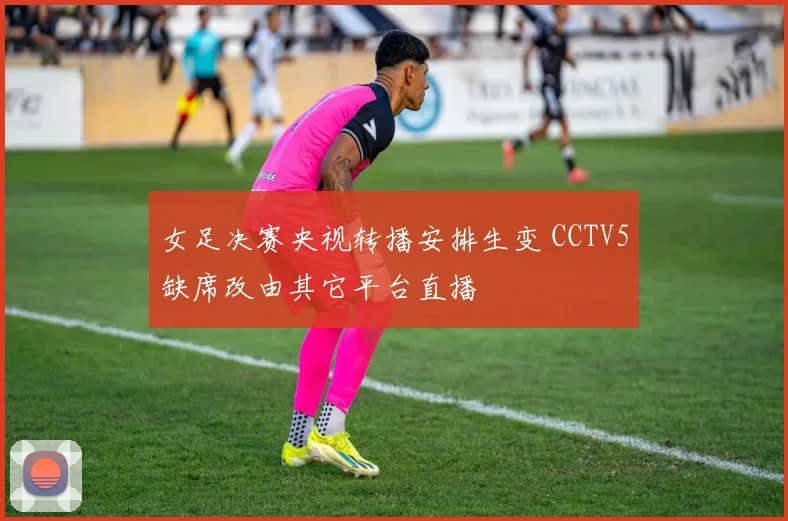 女足决赛央视转播安排生变 CCTV5缺席改由其它平台直播