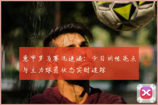 意甲罗马赛况速递：今日训练亮点与主力球员状态实时追踪
