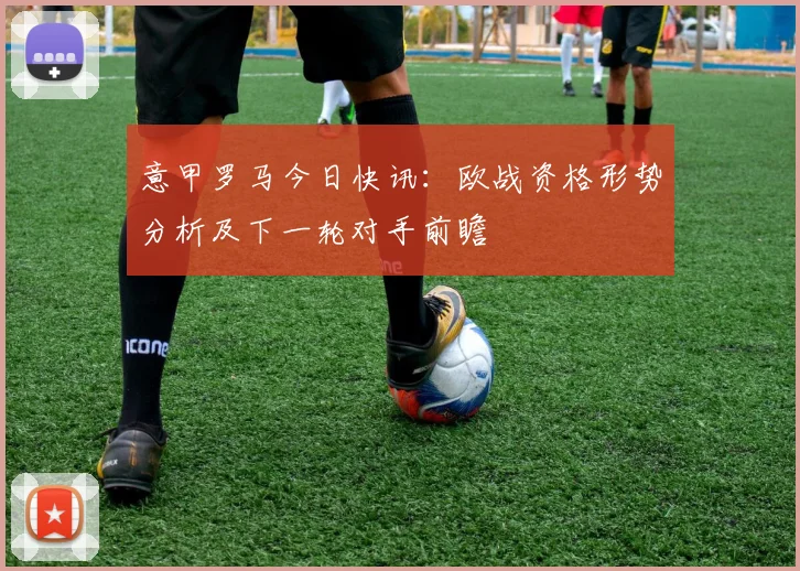 意甲罗马今日快讯：欧战资格形势分析及下一轮对手前瞻
