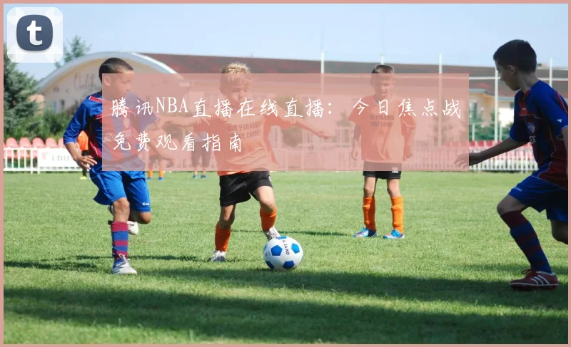 腾讯NBA直播在线直播：今日焦点战免费观看指南